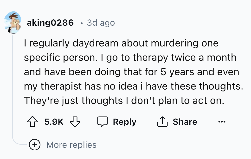 number - aking0286 3d ago I regularly daydream about murdering one specific person. I go to therapy twice a month and have been doing that for 5 years and even my therapist has no idea i have these thoughts. They're just thoughts I don't plan to act on. M